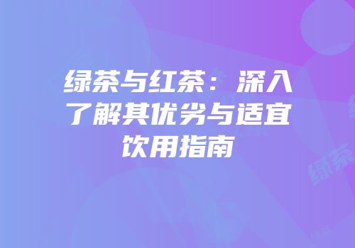 绿茶与红茶：深入了解其优劣与适宜饮用指南