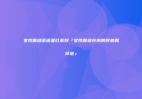 女性喝绿茶还是红茶好「女性喝茶叶水的好处和坏处」