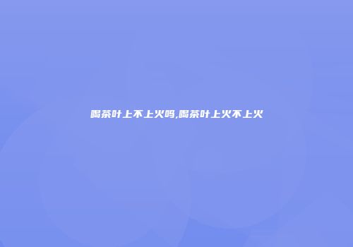 喝茶叶上不上火吗,喝茶叶上火不上火