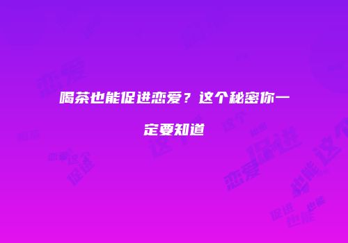 喝茶也能促进恋爱？这个秘密你一定要知道