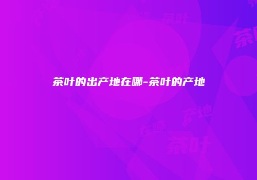 茶叶的出产地在哪-茶叶的产地
