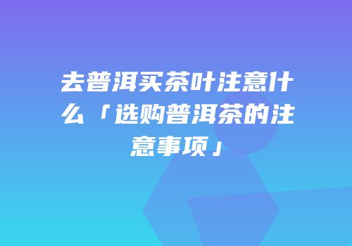 去普洱买茶叶注意什么「选购普洱茶的注意事项」