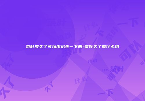 茶叶放久了可以用水先一下吗-茶叶久了有什么用