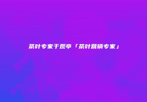 茶叶专家于观亭「茶叶营销专家」