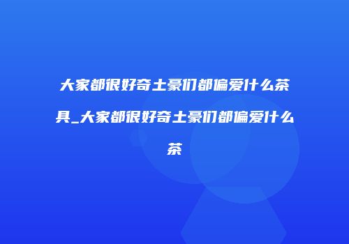 大家都很好奇土豪们都偏爱什么茶具_大家都很好奇土豪们都偏爱什么茶