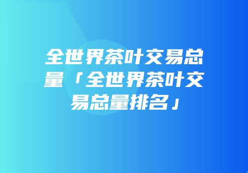 全世界茶叶交易总量「全世界茶叶交易总量排名」
