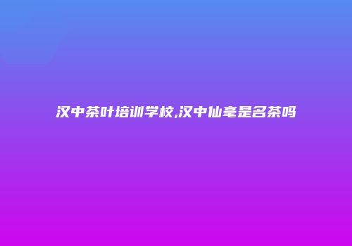 汉中茶叶培训学校,汉中仙毫是名茶吗
