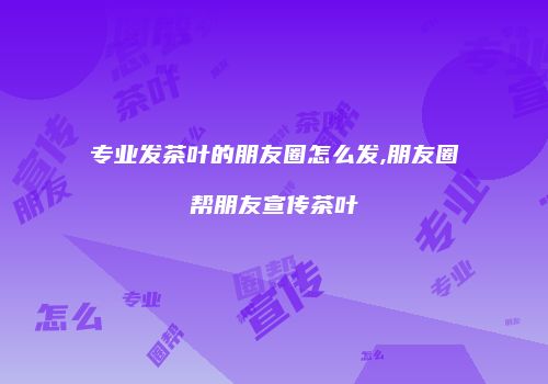 专业发茶叶的朋友圈怎么发,朋友圈帮朋友宣传茶叶