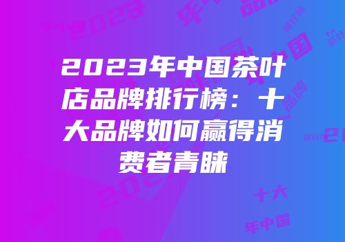2023年中国茶叶店品牌排行榜：十大品牌如何赢得消费者青睐