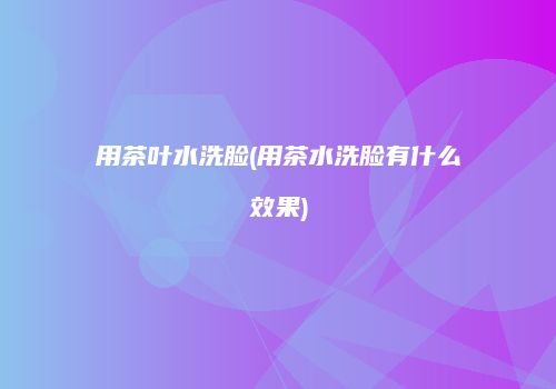 用茶叶水洗脸(用茶水洗脸有什么效果)