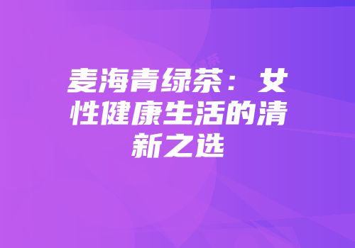 麦海青绿茶：女性健康生活的清新之选