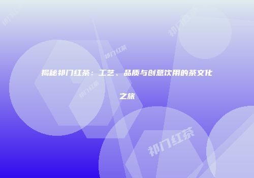 揭秘祁门红茶：工艺、品质与创意饮用的茶文化之旅