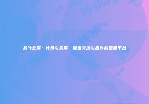 茶叶会展：传承与发展，促进交流与合作的重要平台