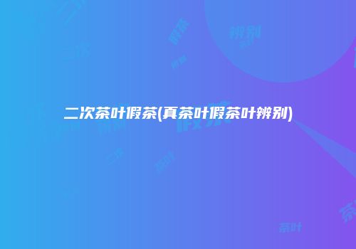 二次茶叶假茶(真茶叶假茶叶辨别)