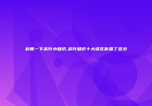 科普一下茶叶小知识,茶叶知识十大误区你赢了多少