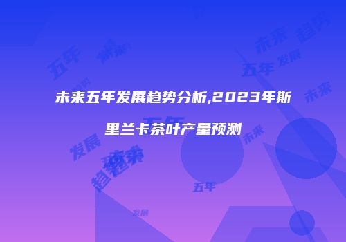 未来五年发展趋势分析,2023年斯里兰卡茶叶产量预测