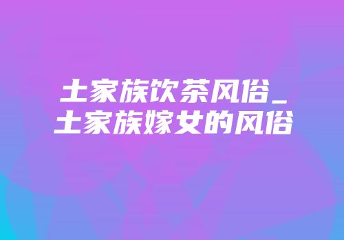 土家族饮茶风俗_土家族嫁女的风俗