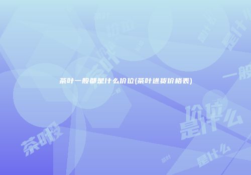 茶叶一般都是什么价位(茶叶进货价格表)