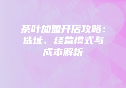 茶叶加盟开店攻略：选址、经营模式与成本解析