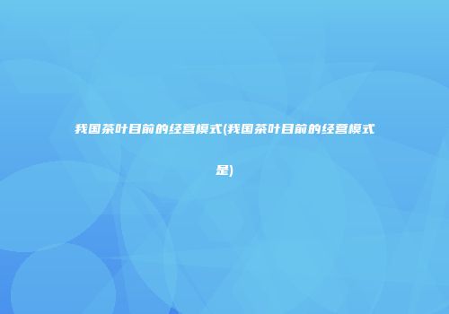 我国茶叶目前的经营模式(我国茶叶目前的经营模式是)