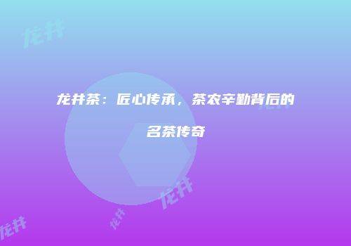 龙井茶：匠心传承，茶农辛勤背后的名茶传奇