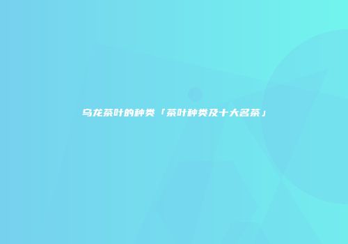 乌龙茶叶的种类「茶叶种类及十大名茶」