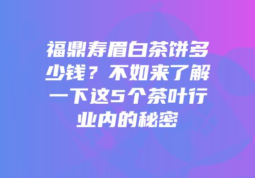 福鼎寿眉白茶饼多少钱？不如来了解一下这5个茶叶行业内的秘密