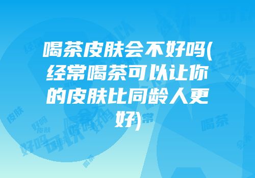 喝茶皮肤会不好吗(经常喝茶可以让你的皮肤比同龄人更好)