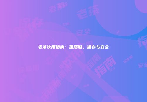 老茶饮用指南：保质期、保存与安全