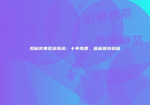 揭秘武夷岩茶陈茶：十年陈香，品味独特韵味