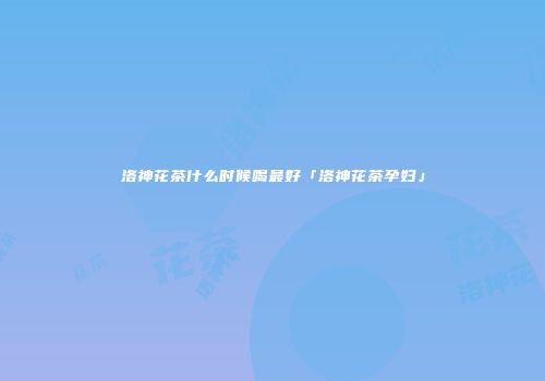 洛神花茶什么时候喝最好「洛神花茶孕妇」