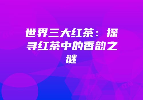 世界三大红茶：探寻红茶中的香韵之谜