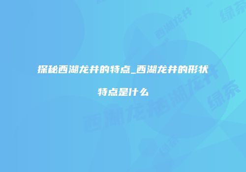 探秘西湖龙井的特点_西湖龙井的形状特点是什么
