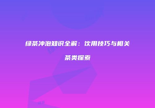 绿茶冲泡知识全解：饮用技巧与相关茶类探索