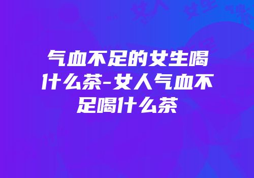 气血不足的女生喝什么茶-女人气血不足喝什么茶