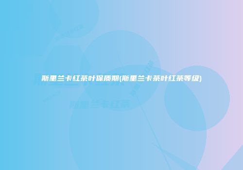 斯里兰卡红茶叶保质期(斯里兰卡茶叶红茶等级)