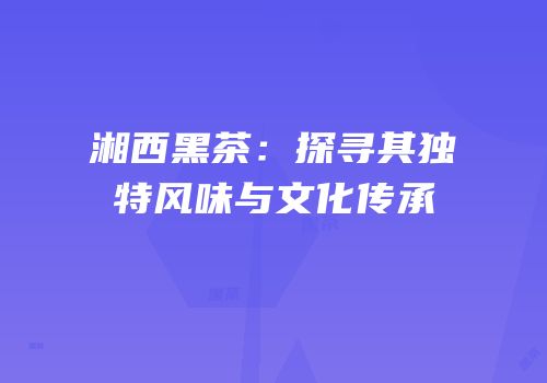湘西黑茶：探寻其独特风味与文化传承