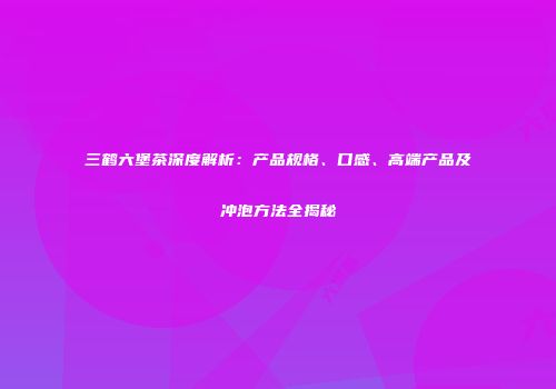 三鹤六堡茶深度解析：产品规格、口感、高端产品及冲泡方法全揭秘