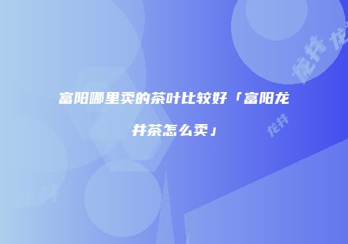 富阳哪里卖的茶叶比较好「富阳龙井茶怎么卖」