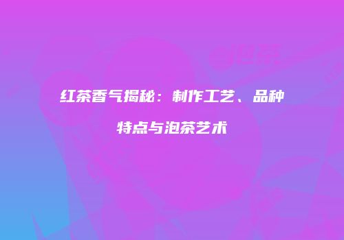 红茶香气揭秘：制作工艺、品种特点与泡茶艺术