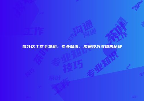 茶叶店工作全攻略：专业知识、沟通技巧与销售秘诀