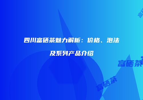 四川富硒茶魅力解析：价格、泡法及系列产品介绍