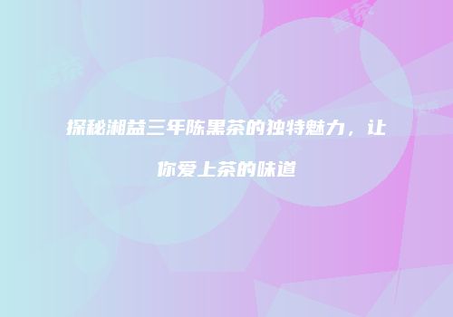 探秘湘益三年陈黑茶的独特魅力，让你爱上茶的味道