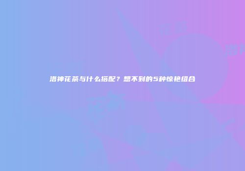 洛神花茶与什么搭配？想不到的5种惊艳组合