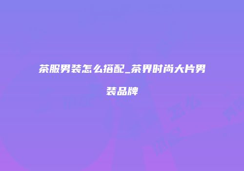 茶服男装怎么搭配_茶界时尚大片男装品牌