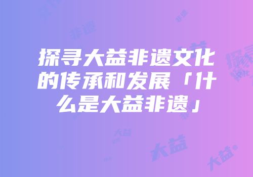探寻大益非遗文化的传承和发展「什么是大益非遗」