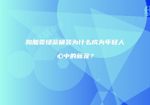 狗脑贡绿茶桶装为什么成为年轻人心中的新宠？