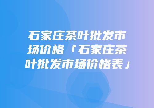 石家庄茶叶批发市场价格「石家庄茶叶批发市场价格表」