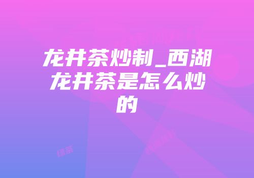 龙井茶炒制_西湖龙井茶是怎么炒的