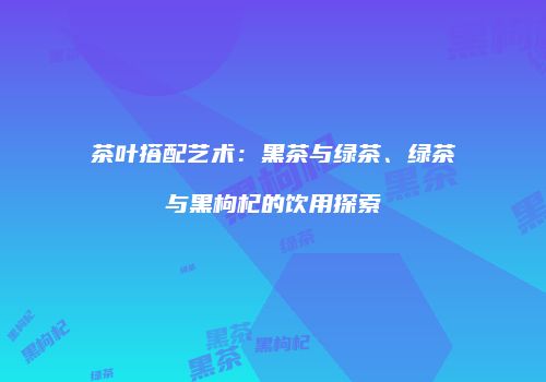 茶叶搭配艺术：黑茶与绿茶、绿茶与黑枸杞的饮用探索
